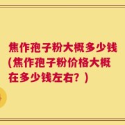 焦作孢子粉大概多少钱(焦作孢子粉价格大概在多少钱左右？)