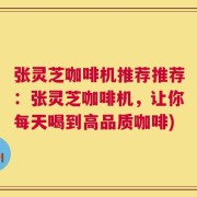 张灵芝咖啡机推荐推荐：张灵芝咖啡机，让你每天喝到高品质咖啡)