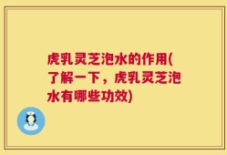 虎乳灵芝泡水的作用(了解一下，虎乳灵芝泡水有哪些功效)