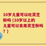 10岁儿童可以吃灵芝粉吗 (10岁以上的儿童可以食用灵芝粉吗？)