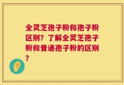 全灵芝孢子粉和孢子粉区别？了解全灵芝孢子粉和普通孢子粉的区别？