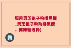 服用灵芝孢子粉排黑便_灵芝孢子粉助排黑便，健康新选择)