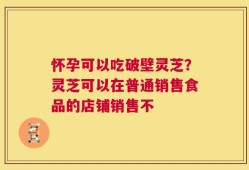 怀孕可以吃破壁灵芝？灵芝可以在普通销售食品的店铺销售不