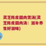 灵芝陈皮圆肉煲汤(灵芝陈皮圆肉汤：滋补养生好滋味)