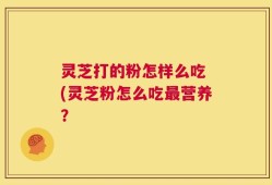 灵芝打的粉怎样么吃 (灵芝粉怎么吃最营养？