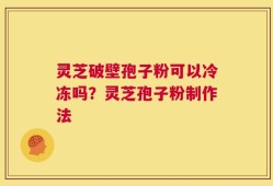灵芝破壁孢子粉可以冷冻吗？灵芝孢子粉制作法
