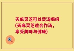 天麻灵芝可以煲汤喝吗(天麻灵芝适合作汤，享受美味与健康)