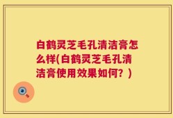 白鹤灵芝毛孔清洁膏怎么样(白鹤灵芝毛孔清洁膏使用效果如何？)