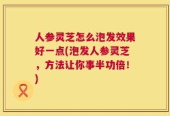 人参灵芝怎么泡发效果好一点(泡发人参灵芝，方法让你事半功倍！)