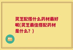 灵芝配搭什么药材最好呢(灵芝最佳搭配药材是什么？)