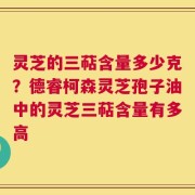 灵芝的三萜含量多少克？德睿柯森灵芝孢子油中的灵芝三萜含量有多高