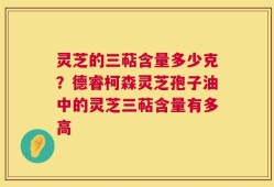 灵芝的三萜含量多少克？德睿柯森灵芝孢子油中的灵芝三萜含量有多高
