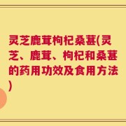 灵芝鹿茸枸杞桑葚(灵芝、鹿茸、枸杞和桑葚的药用功效及食用方法)