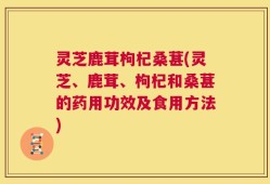 灵芝鹿茸枸杞桑葚(灵芝、鹿茸、枸杞和桑葚的药用功效及食用方法)