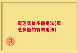 灵芝实体多糖用法(灵芝多糖的有效用法)