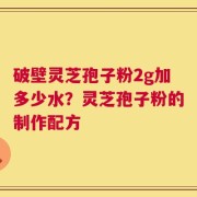破壁灵芝孢子粉2g加多少水？灵芝孢子粉的制作配方