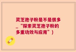 灵芝孢子粉是不是很多_“探索灵芝孢子粉的多重功效与应用”)