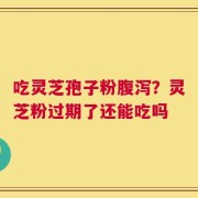 吃灵芝孢子粉腹泻？灵芝粉过期了还能吃吗