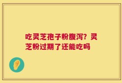 吃灵芝孢子粉腹泻？灵芝粉过期了还能吃吗