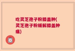 吃灵芝孢子粉膝盖肿(灵芝孢子粉缓解膝盖肿痛)