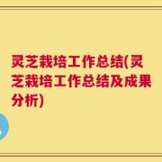 灵芝栽培工作总结(灵芝栽培工作总结及成果分析)