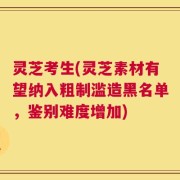 灵芝考生(灵芝素材有望纳入粗制滥造黑名单，鉴别难度增加)