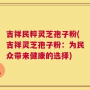 吉祥民粹灵芝孢子粉(吉祥灵芝孢子粉：为民众带来健康的选择)