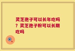 灵芝孢子可以长年吃吗？灵芝孢子粉可以长期吃吗