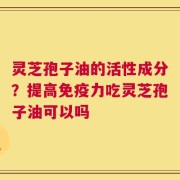 灵芝孢子油的活性成分？提高免疫力吃灵芝孢子油可以吗