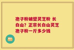 孢子粉破壁灵芝粉 长白山？正宗长白山灵芝孢子粉一斤多少钱