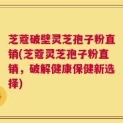 芝蔻破壁灵芝孢子粉直销(芝蔻灵芝孢子粉直销，破解健康保健新选择)