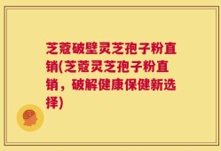芝蔻破壁灵芝孢子粉直销(芝蔻灵芝孢子粉直销，破解健康保健新选择)