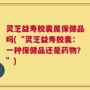灵芝益寿胶囊属保健品吗(“灵芝益寿胶囊：一种保健品还是药物？”)