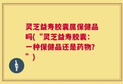 灵芝益寿胶囊属保健品吗(“灵芝益寿胶囊：一种保健品还是药物？”)