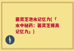 菌灵芝泡水记忆力(「水中秘药：菌灵芝提高记忆力」)