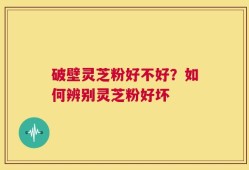 破壁灵芝粉好不好？如何辨别灵芝粉好坏
