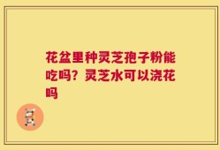 花盆里种灵芝孢子粉能吃吗？灵芝水可以浇花吗