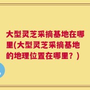 大型灵芝采摘基地在哪里(大型灵芝采摘基地的地理位置在哪里？)