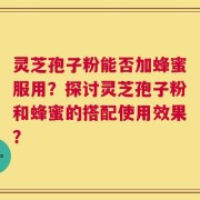 灵芝孢子粉能否加蜂蜜服用？探讨灵芝孢子粉和蜂蜜的搭配使用效果？