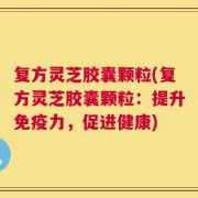 复方灵芝胶囊颗粒(复方灵芝胶囊颗粒：提升免疫力，促进健康)