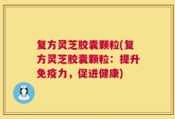复方灵芝胶囊颗粒(复方灵芝胶囊颗粒：提升免疫力，促进健康)