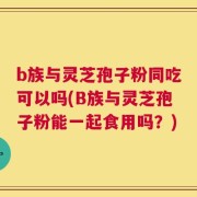 b族与灵芝孢子粉同吃可以吗(B族与灵芝孢子粉能一起食用吗？)