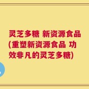 灵芝多糖 新资源食品(重塑新资源食品 功效非凡的灵芝多糖)