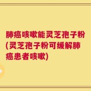 肺癌咳嗽能灵芝孢子粉(灵芝孢子粉可缓解肺癌患者咳嗽)