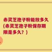 赤灵芝孢子粉能放多久(赤灵芝孢子粉保存期限是多久？)