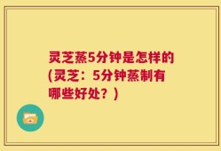 灵芝蒸5分钟是怎样的(灵芝：5分钟蒸制有哪些好处？)