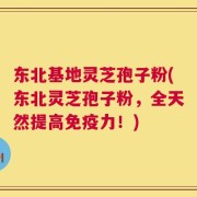东北基地灵芝孢子粉(东北灵芝孢子粉，全天然提高免疫力！)
