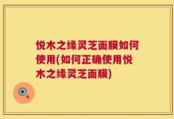 悦木之缘灵芝面膜如何使用(如何正确使用悦木之缘灵芝面膜)