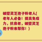 破壁灵芝孢子粉老人(老年人必备！提高免疫力，抗衰老，破壁灵芝孢子粉来帮你！)