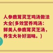 人参鹿茸灵芝鸡汤做法大全(多效营养鸡汤：鲜美人参鹿茸灵芝汤，养生大补好滋味。)